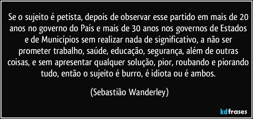 Se o sujeito é petista, depois de observar esse partido em mais de 20 anos no governo do País e mais de 30 anos nos governos de Estados e de Municípios sem realizar nada de significativo, a não ser prometer trabalho, saúde, educação, segurança, além de outras coisas, e sem apresentar qualquer solução, pior, roubando e piorando tudo, então o sujeito é burro, é idiota ou é ambos. (Sebastião Wanderley)