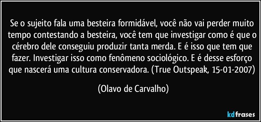 Se o sujeito fala uma besteira formidável, você não vai perder muito tempo contestando a besteira, você tem que investigar como é que o cérebro dele conseguiu produzir tanta merda. E é isso que tem que fazer. Investigar isso como fenômeno sociológico. E é desse esforço que nascerá uma cultura conservadora. (True Outspeak, 15-01-2007) (Olavo de Carvalho)