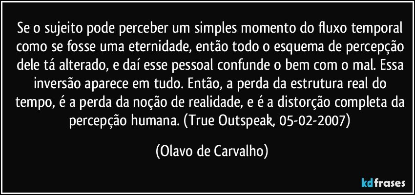 Se o sujeito pode perceber um simples momento do fluxo temporal como se fosse uma eternidade, então todo o esquema de percepção dele tá alterado, e daí esse pessoal confunde o bem com o mal. Essa inversão aparece em tudo. Então, a perda da estrutura real do tempo, é a perda da noção de realidade, e é a distorção completa da percepção humana. (True Outspeak, 05-02-2007) (Olavo de Carvalho)