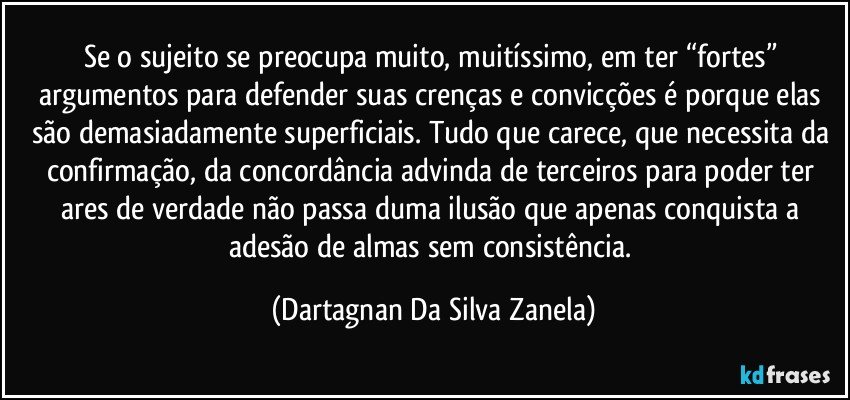 Se o sujeito se preocupa muito, muitíssimo, em ter “fortes” argumentos para defender suas crenças e convicções é porque elas são demasiadamente superficiais. Tudo que carece, que necessita da confirmação, da concordância advinda de terceiros para poder ter ares de verdade não passa duma ilusão que apenas conquista a adesão de almas sem consistência. (Dartagnan Da Silva Zanela)