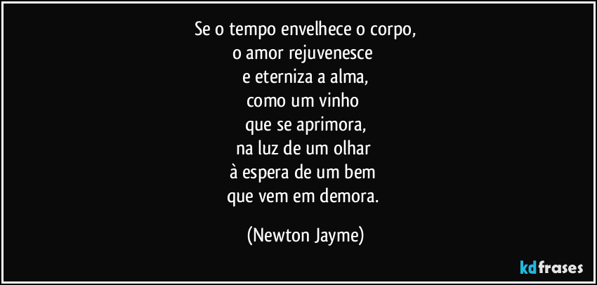 Se o tempo envelhece o corpo,
o amor rejuvenesce 
e eterniza a alma,
como um vinho 
que se aprimora,
na luz de um olhar 
à espera de um bem 
que vem em demora. (Newton Jayme)