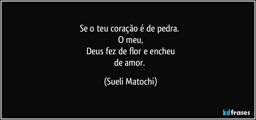 Se o teu coração é de pedra. 
O meu,
Deus fez de flor e encheu
de amor. (Sueli Matochi)