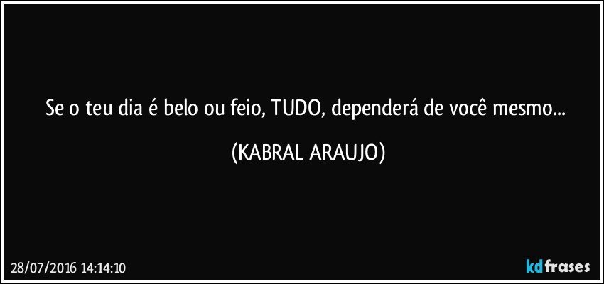 Se o teu dia é belo ou feio, TUDO, dependerá de você mesmo... (KABRAL ARAUJO)