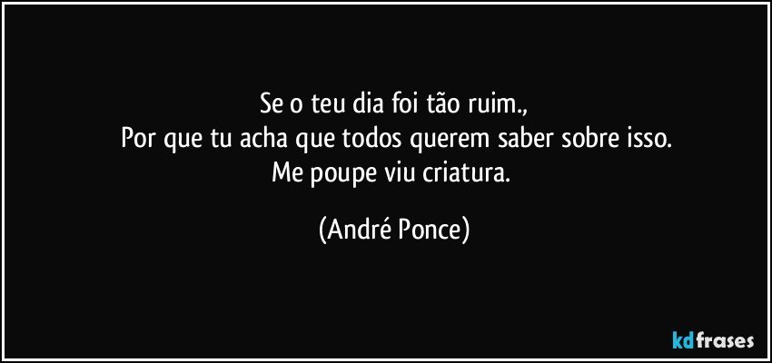 Se o teu dia foi tão ruim.,
 Por que tu acha que todos querem saber sobre isso.
Me poupe viu criatura. (André Ponce)