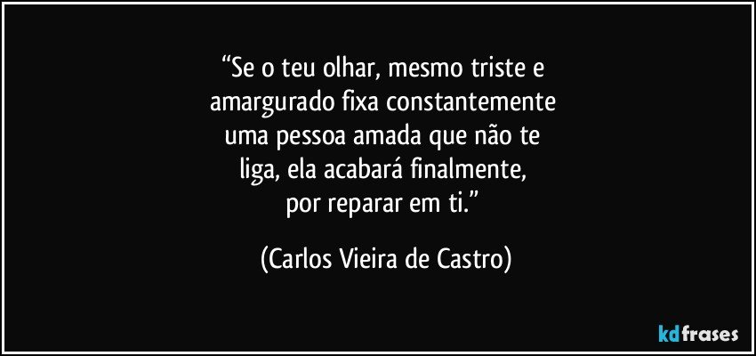 “Se o teu olhar, mesmo triste e 
amargurado fixa constantemente 
uma pessoa amada que não te 
liga, ela acabará finalmente, 
por reparar em ti.” (Carlos Vieira de Castro)