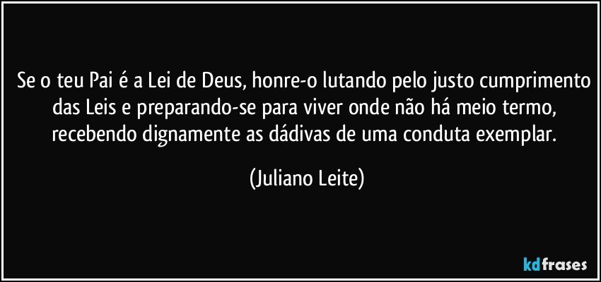 Se o teu Pai é a Lei de Deus, honre-o lutando pelo justo cumprimento das Leis e preparando-se para viver onde não há meio termo, recebendo dignamente as dádivas de uma conduta exemplar. (Juliano Leite)