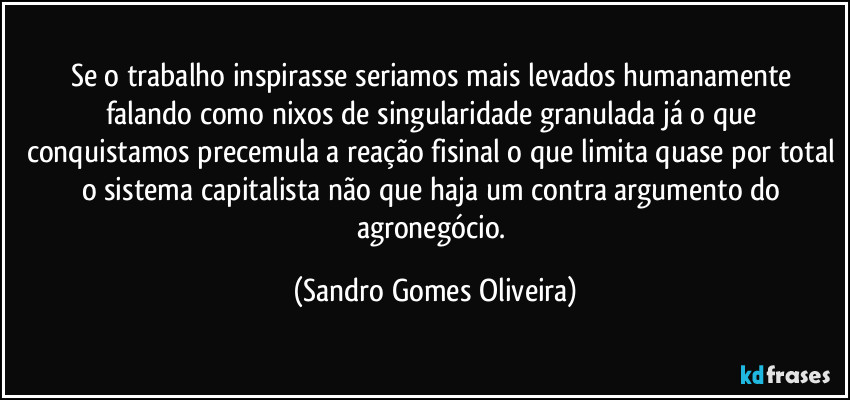 Se o trabalho inspirasse seriamos mais levados humanamente falando como nixos de singularidade granulada já o que conquistamos precemula a reação fisinal o que limita quase por total o sistema capitalista não que haja um contra argumento do agronegócio. (Sandro Gomes Oliveira)