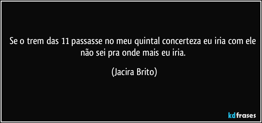 Se o trem das 11 passasse no meu quintal concerteza eu iria com ele não sei pra onde mais eu iria. (Jacira Brito)