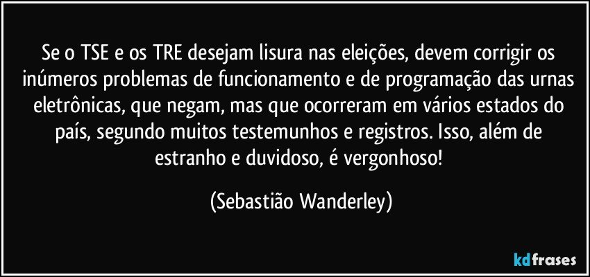 Se o TSE e os TRE desejam lisura nas eleições, devem corrigir os inúmeros problemas de funcionamento e de programação das urnas eletrônicas, que negam, mas que ocorreram em vários estados do país, segundo muitos testemunhos e registros. Isso, além de estranho e duvidoso, é vergonhoso! (Sebastião Wanderley)