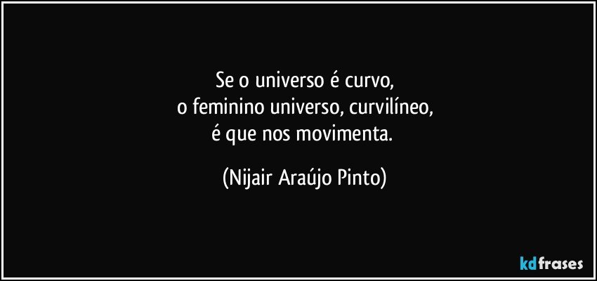 Se o universo é curvo,
o feminino universo, curvilíneo,
é que nos movimenta. (Nijair Araújo Pinto)