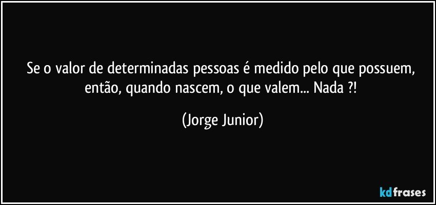 Se o valor de determinadas pessoas é medido pelo que possuem, então, quando nascem, o que valem... Nada ?! (Jorge Junior)