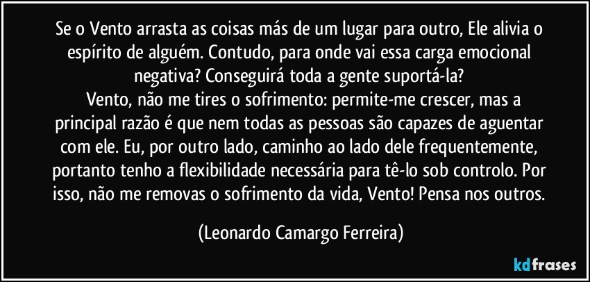 Se o Vento arrasta as coisas más de um lugar para outro, Ele alivia o espírito de alguém. Contudo, para onde vai essa carga emocional negativa? Conseguirá toda a gente suportá-la? 
     Vento, não me tires o sofrimento: permite-me crescer, mas a principal razão é que nem todas as pessoas são capazes de aguentar com ele. Eu, por outro lado, caminho ao lado dele frequentemente, portanto tenho a flexibilidade necessária para tê-lo sob controlo. Por isso, não me removas o sofrimento da vida, Vento! Pensa nos outros. (Leonardo Camargo Ferreira)