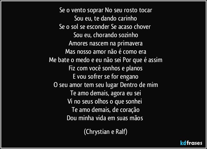 Se o vento soprar No seu rosto tocar
Sou eu, te dando carinho
Se o sol se esconder Se acaso chover 
Sou eu, chorando sozinho
Amores nascem na primavera
Mas nosso amor não é como era
Me bate o medo e eu não sei Por que é assim
Fiz com você sonhos e planos
E vou sofrer se for engano
O seu amor tem seu lugar Dentro de mim
Te amo demais, agora eu sei
Vi no seus olhos o que sonhei 
Te amo demais, de coração
Dou minha vida em suas mãos (Chrystian e Ralf)