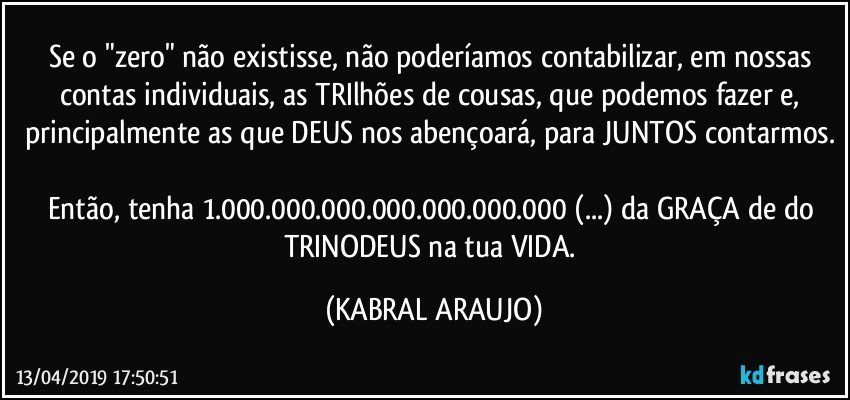 Se o "zero" não existisse, não poderíamos contabilizar, em nossas contas individuais, as TRIlhões de cousas, que podemos fazer e, principalmente as que DEUS nos abençoará, para JUNTOS contarmos. 
Então, tenha 1.000.000.000.000.000.000.000 (...) da GRAÇA de do TRINODEUS na tua VIDA. (KABRAL ARAUJO)