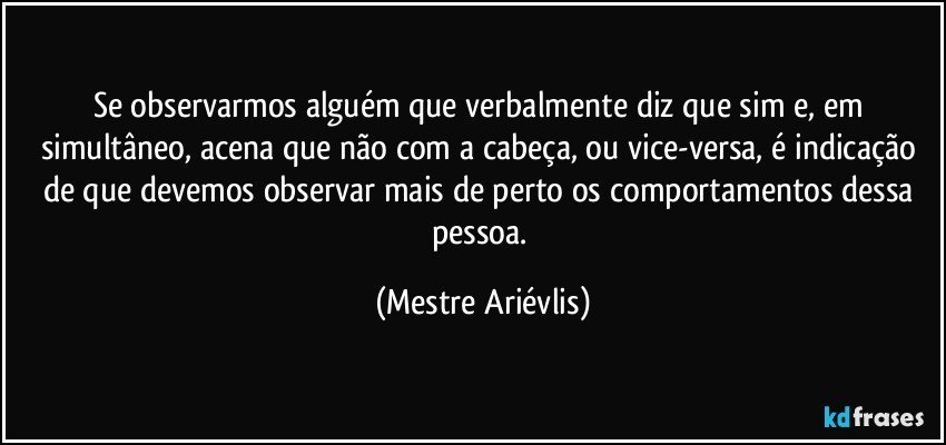 Se observarmos alguém que verbalmente diz que sim e, em simultâneo, acena que não com a cabeça, ou vice-versa, é indicação de que devemos observar mais de perto os comportamentos dessa pessoa. (Mestre Ariévlis)