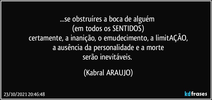 ...se obstruíres a boca de alguém 
(em todos os SENTIDOS)
certamente, a inanição, o emudecimento, a limitAÇÃO,
a ausência da personalidade e a morte
serão inevitáveis. (KABRAL ARAUJO)