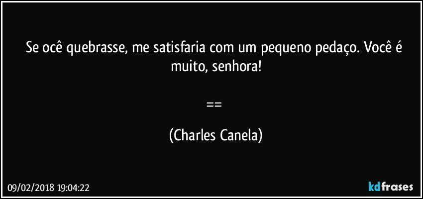 Se ocê quebrasse, me satisfaria com um pequeno pedaço. Você é muito, senhora!

== (Charles Canela)