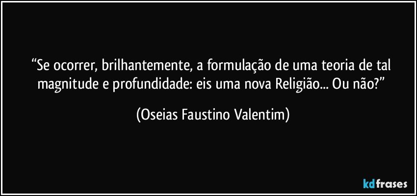 “Se ocorrer, brilhantemente, a formulação de uma teoria de tal magnitude e profundidade: eis uma nova Religião... Ou não?” (Oseias Faustino Valentim)