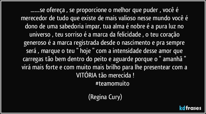 ...se ofereça , se proporcione o melhor  que puder , você é merecedor de tudo que existe de  mais valioso nesse mundo  você é dono de uma sabedoria impar, tua alma é  nobre é  a  pura luz no universo  , teu sorriso é a marca da felicidade , o teu coração generoso  é a  marca registrada desde o nascimento   e pra sempre  será , marque o teu  " hoje "  com a intensidade desse   amor que carregas tão bem dentro do peito e  aguarde porque    o " amanhã " virá mais forte  e com muito mais brilho  para lhe  presentear  com a   VITÓRIA  tão merecida ! 
                                       #teamomuito (Regina Cury)