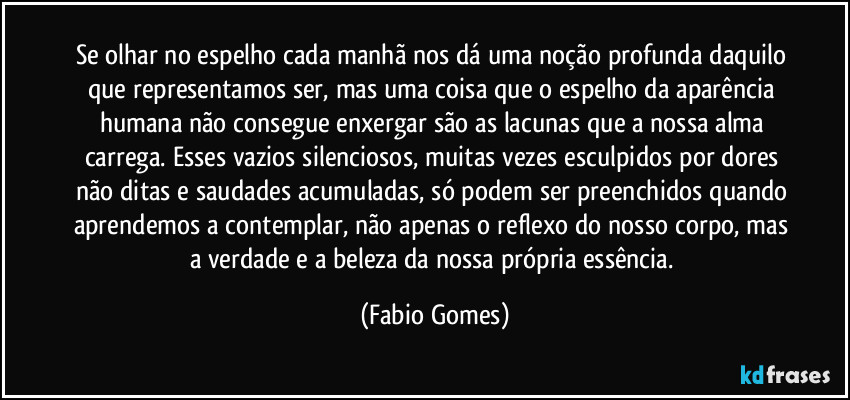 Se olhar no espelho cada manhã nos dá uma noção profunda daquilo que representamos ser, mas uma coisa que o espelho da aparência humana não consegue enxergar são as lacunas que a nossa alma carrega. Esses vazios silenciosos, muitas vezes esculpidos por dores não ditas e saudades acumuladas, só podem ser preenchidos quando aprendemos a contemplar, não apenas o reflexo do nosso corpo, mas a verdade e a beleza da nossa própria essência. (Fabio Gomes)