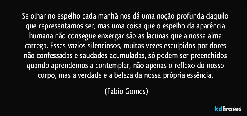 Se olhar no espelho cada manhã nos dá uma noção profunda daquilo que representamos ser, mas uma coisa que o espelho da aparência humana não consegue enxergar são as lacunas que a nossa alma carrega. Esses vazios silenciosos, muitas vezes esculpidos por dores não confessadas e saudades acumuladas, só podem ser preenchidos quando aprendemos a contemplar, não apenas o reflexo do nosso corpo, mas a verdade e a beleza da nossa própria essência. (Fabio Gomes)