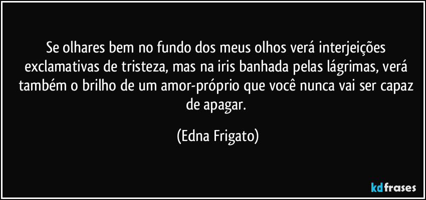 Se olhares bem no fundo dos meus olhos verá interjeições exclamativas de tristeza, mas na iris banhada pelas lágrimas, verá também o brilho de um amor-próprio que você nunca vai ser capaz de apagar. (Edna Frigato)