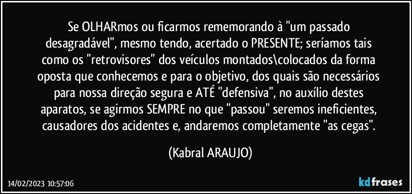 Se OLHARmos ou ficarmos rememorando à "um passado desagradável", mesmo tendo, acertado o PRESENTE; seríamos tais como os "retrovisores" dos veículos montados\colocados da forma oposta que conhecemos e para o objetivo, dos quais são necessários para nossa direção segura e ATÉ "defensiva", no auxílio destes aparatos, se agirmos SEMPRE no que "passou" seremos ineficientes, causadores dos acidentes e, andaremos completamente "as cegas". (KABRAL ARAUJO)