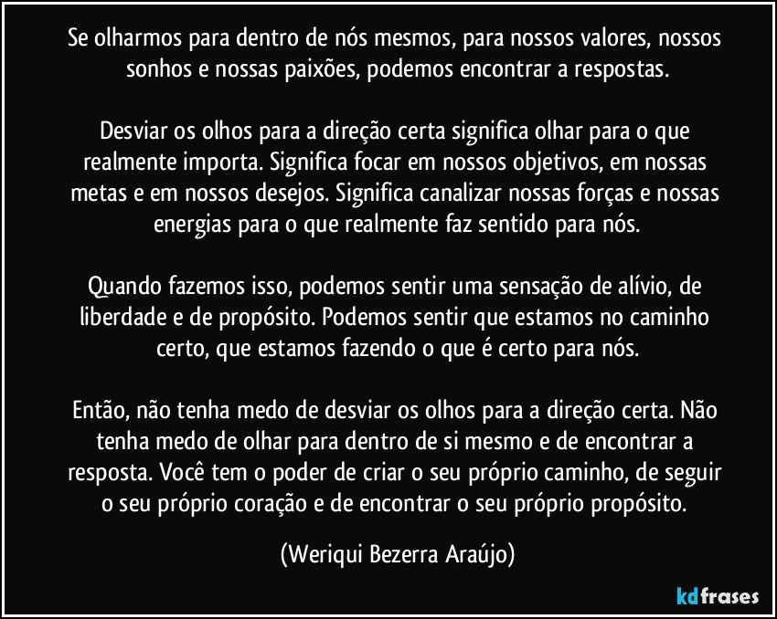 Se olharmos para dentro de nós mesmos, para nossos valores, nossos sonhos e nossas paixões, podemos encontrar a respostas.

Desviar os olhos para a direção certa significa olhar para o que realmente importa. Significa focar em nossos objetivos, em nossas metas e em nossos desejos. Significa canalizar nossas forças e nossas energias para o que realmente faz sentido para nós.

Quando fazemos isso, podemos sentir uma sensação de alívio, de liberdade e de propósito. Podemos sentir que estamos no caminho certo, que estamos fazendo o que é certo para nós.

Então, não tenha medo de desviar os olhos para a direção certa. Não tenha medo de olhar para dentro de si mesmo e de encontrar a resposta. Você tem o poder de criar o seu próprio caminho, de seguir o seu próprio coração e de encontrar o seu próprio propósito. (Weriqui Bezerra Araújo)