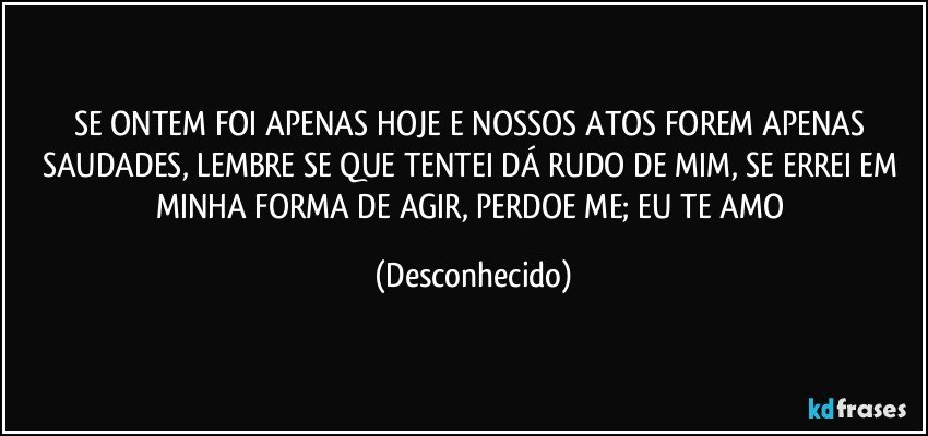 SE ONTEM FOI APENAS HOJE E NOSSOS ATOS FOREM APENAS SAUDADES, LEMBRE SE QUE TENTEI DÁ RUDO DE MIM, SE ERREI EM MINHA FORMA DE AGIR, PERDOE ME; EU TE AMO (Desconhecido)