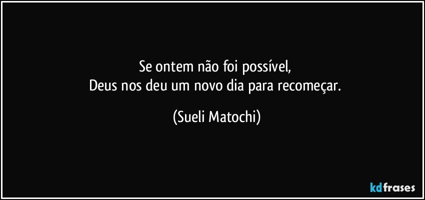 Se ontem não foi possível, 
Deus nos deu um novo dia para recomeçar. (Sueli Matochi)