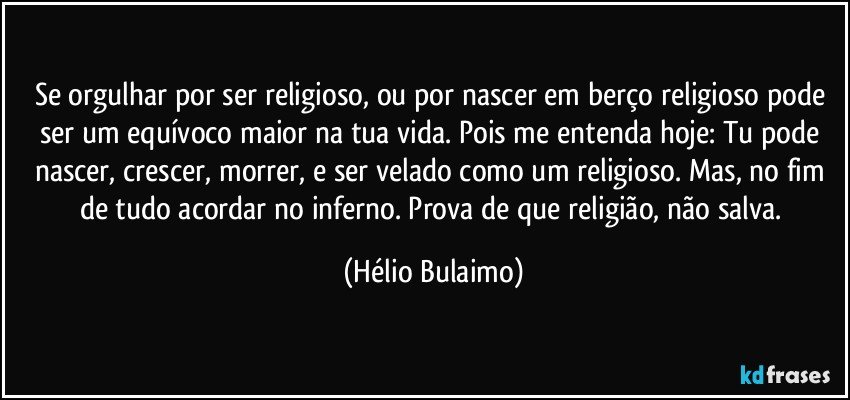 Se orgulhar por ser religioso, ou por nascer em berço religioso pode ser um equívoco maior na tua vida. Pois me entenda hoje: Tu pode nascer, crescer, morrer, e ser velado como um religioso. Mas, no fim de tudo acordar no inferno. Prova de que religião, não salva. (Hélio Bulaimo)