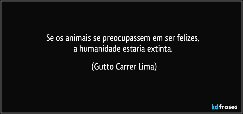 Se os animais se preocupassem em ser felizes, 
a humanidade estaria extinta. (Gutto Carrer Lima)
