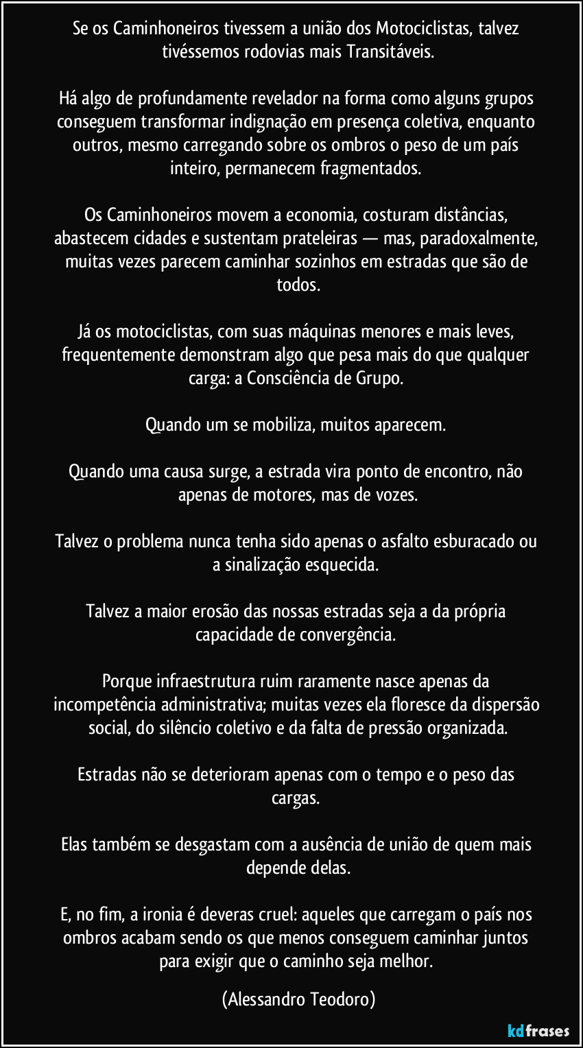 Se os Caminhoneiros tivessem a união dos Motociclistas, talvez tivéssemos rodovias mais Transitáveis.

Há algo de profundamente revelador na forma como alguns grupos conseguem transformar indignação em presença coletiva, enquanto outros, mesmo carregando sobre os ombros o peso de um país inteiro, permanecem fragmentados. 

Os Caminhoneiros movem a economia, costuram distâncias, abastecem cidades e sustentam prateleiras — mas, paradoxalmente, muitas vezes parecem caminhar sozinhos em estradas que são de todos.

Já os motociclistas, com suas máquinas menores e mais leves, frequentemente demonstram algo que pesa mais do que qualquer carga: a Consciência de Grupo. 

Quando um se mobiliza, muitos aparecem. 

Quando uma causa surge, a estrada vira ponto de encontro, não apenas de motores, mas de vozes.

Talvez o problema nunca tenha sido apenas o asfalto esburacado ou a sinalização esquecida. 

Talvez a maior erosão das nossas estradas seja a da própria capacidade de convergência. 

Porque infraestrutura ruim raramente nasce apenas da incompetência administrativa; muitas vezes ela floresce da dispersão social, do silêncio coletivo e da falta de pressão organizada.

Estradas não se deterioram apenas com o tempo e o peso das cargas. 

Elas também se desgastam com a ausência de união de quem mais depende delas.

E, no fim, a ironia é deveras cruel: aqueles que carregam o país nos ombros acabam sendo os que menos conseguem caminhar juntos para exigir que o caminho seja melhor. (Alessandro Teodoro)