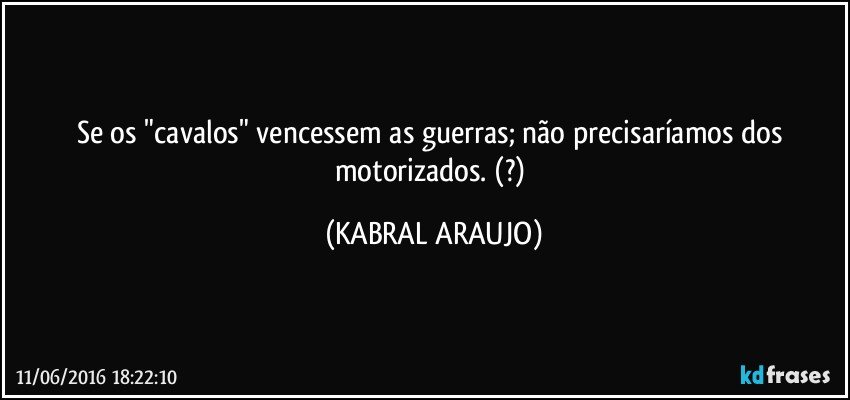 Se os "cavalos" vencessem as guerras; não precisaríamos dos motorizados.   (?) (KABRAL ARAUJO)