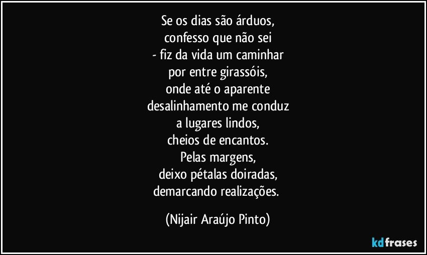 Se os dias são árduos,
confesso que não sei
- fiz da vida um caminhar
por entre girassóis,
onde até o aparente
desalinhamento me conduz
a lugares lindos,
cheios de encantos.
Pelas margens,
deixo pétalas doiradas,
demarcando realizações. (Nijair Araújo Pinto)