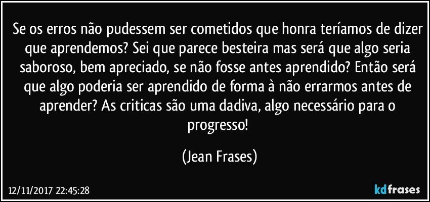 Se os erros não pudessem ser cometidos que honra teríamos de dizer que aprendemos? Sei que parece besteira mas será que algo seria saboroso, bem apreciado, se não fosse antes aprendido? Então será que algo poderia ser aprendido de forma à não errarmos antes de aprender? As criticas são uma dadiva, algo necessário para o progresso! (Jean Frases)