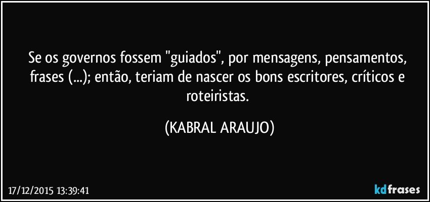 Se os governos fossem "guiados", por mensagens, pensamentos, frases (...); então, teriam de nascer os bons escritores, críticos e roteiristas. (KABRAL ARAUJO)