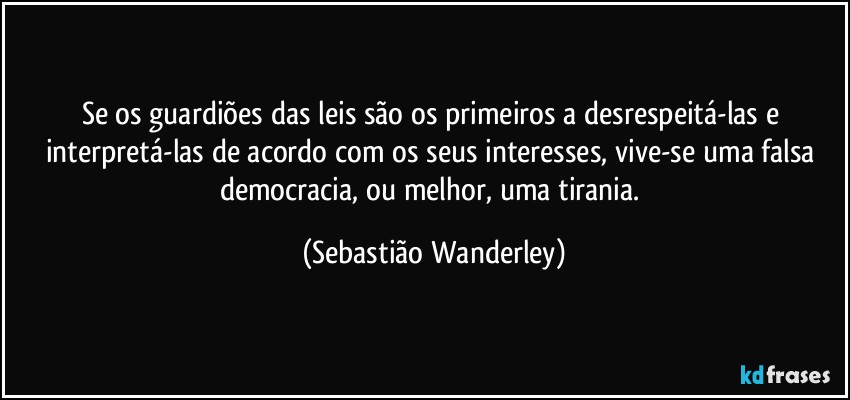 Se os guardiões das leis são os primeiros a desrespeitá-las e interpretá-las de acordo com os seus interesses, vive-se uma falsa democracia, ou melhor, uma tirania. (Sebastião Wanderley)