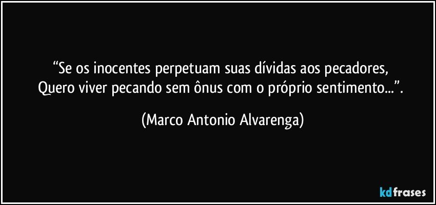 “Se os inocentes perpetuam suas dívidas aos pecadores, 
Quero viver pecando sem ônus com o próprio sentimento...”. (Marco Antonio Alvarenga)