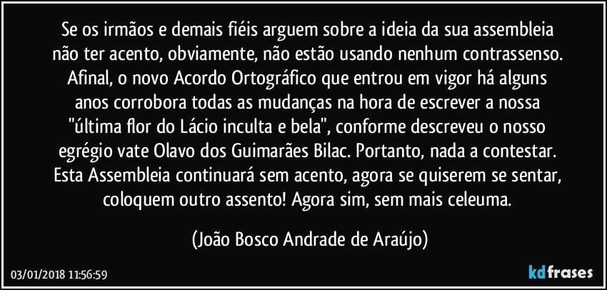 Se os irmãos e demais fiéis arguem sobre a ideia da sua assembleia não ter acento, obviamente, não estão usando nenhum contrassenso. Afinal, o novo Acordo Ortográfico que entrou em vigor há alguns anos corrobora todas as mudanças na hora de escrever a nossa "última flor do Lácio inculta e bela", conforme descreveu o nosso egrégio vate Olavo dos Guimarães Bilac. Portanto, nada a contestar. Esta Assembleia continuará sem acento, agora se quiserem se sentar, coloquem outro assento! Agora sim, sem mais celeuma. (João Bosco Andrade de Araújo)