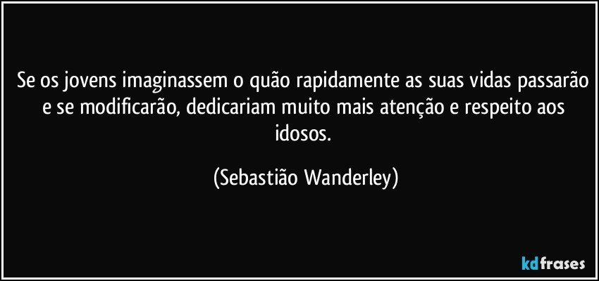 Se os jovens imaginassem o quão rapidamente as suas vidas passarão e se modificarão, dedicariam muito mais atenção e respeito aos idosos. (Sebastião Wanderley)