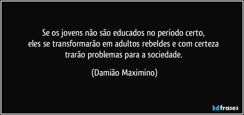 Se os jovens não são educados no período certo, 
eles se transformarão em adultos rebeldes e com certeza 
trarão problemas para a sociedade. (Damião Maximino)