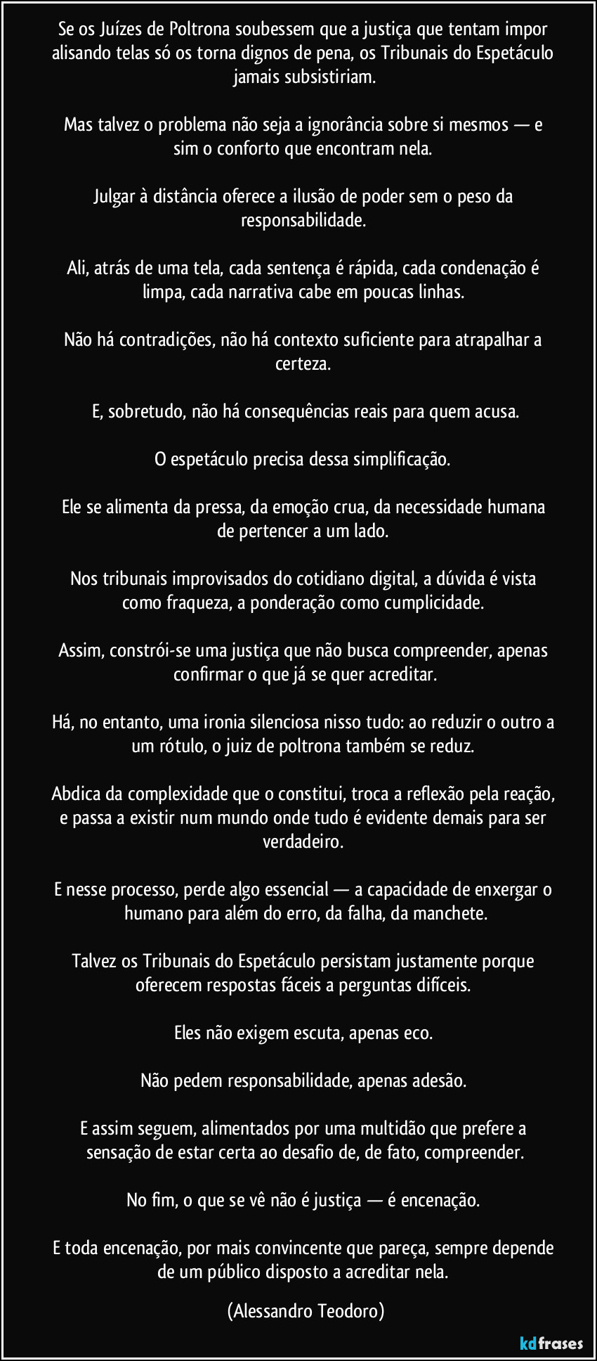 Se os Juízes de Poltrona soubessem que a justiça que tentam impor alisando telas só os torna dignos de pena, os Tribunais do Espetáculo jamais subsistiriam.

Mas talvez o problema não seja a ignorância sobre si mesmos — e sim o conforto que encontram nela. 

Julgar à distância oferece a ilusão de poder sem o peso da responsabilidade. 

Ali, atrás de uma tela, cada sentença é rápida, cada condenação é limpa, cada narrativa cabe em poucas linhas. 

Não há contradições, não há contexto suficiente para atrapalhar a certeza. 

E, sobretudo, não há consequências reais para quem acusa.

O espetáculo precisa dessa simplificação. 

Ele se alimenta da pressa, da emoção crua, da necessidade humana de pertencer a um lado. 

Nos tribunais improvisados do cotidiano digital, a dúvida é vista como fraqueza, a ponderação como cumplicidade. 

Assim, constrói-se uma justiça que não busca compreender, apenas confirmar o que já se quer acreditar.

Há, no entanto, uma ironia silenciosa nisso tudo: ao reduzir o outro a um rótulo, o juiz de poltrona também se reduz. 

Abdica da complexidade que o constitui, troca a reflexão pela reação, e passa a existir num mundo onde tudo é evidente demais para ser verdadeiro. 

E nesse processo, perde algo essencial — a capacidade de enxergar o humano para além do erro, da falha, da manchete.

Talvez os Tribunais do Espetáculo persistam justamente porque oferecem respostas fáceis a perguntas difíceis. 

Eles não exigem escuta, apenas eco. 

Não pedem responsabilidade, apenas adesão. 

E assim seguem, alimentados por uma multidão que prefere a sensação de estar certa ao desafio de, de fato, compreender.

No fim, o que se vê não é justiça — é encenação. 

E toda encenação, por mais convincente que pareça, sempre depende de um público disposto a acreditar nela. (Alessandro Teodoro)