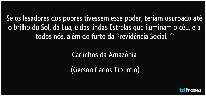 Se os lesadores dos pobres tivessem esse poder, teriam usurpado até o brilho do Sol, da Lua, e das lindas Estrelas que iluminam o céu, e a todos nós, além do furto da Previdência Social. ´´

Carlinhos da Amazônia (Gerson Carlos Tiburcio)