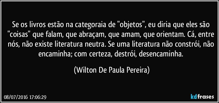 Se os livros estão na categoraia de "objetos", eu diria que eles são "coisas" que falam, que abraçam, que amam, que orientam. Cá, entre nós, não existe literatura neutra. Se uma literatura não constrói, não encaminha; com certeza, destrói, desencaminha. (Wilton De Paula Pereira)