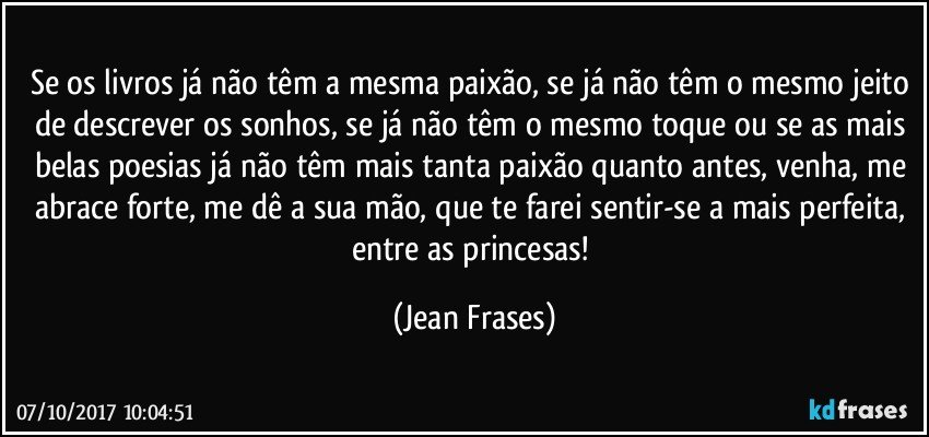 Se os livros já não têm a mesma paixão, se já não têm o mesmo jeito de descrever os sonhos, se já não têm o mesmo toque ou se as mais belas poesias já não têm mais tanta paixão quanto antes, venha, me abrace forte, me dê a sua mão, que te farei sentir-se a mais perfeita, entre as princesas! (Jean Frases)