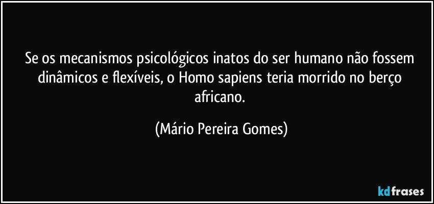 Se os mecanismos psicológicos inatos do ser humano não fossem dinâmicos e flexíveis, o Homo sapiens teria morrido no berço africano. (Mário Pereira Gomes)