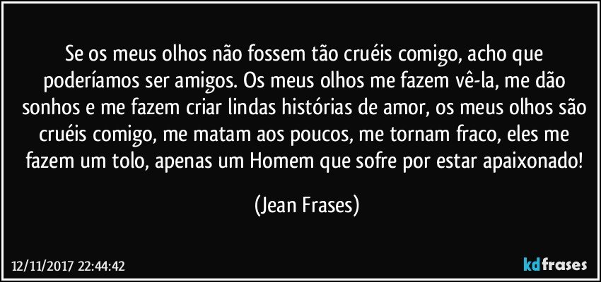 Se os meus olhos não fossem tão cruéis comigo, acho que poderíamos ser amigos. Os meus olhos me fazem vê-la, me dão sonhos e me fazem criar lindas histórias de amor, os meus olhos são cruéis comigo, me matam aos poucos, me tornam fraco, eles me fazem um tolo, apenas um Homem que sofre por estar apaixonado! (Jean Frases)