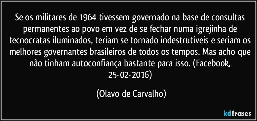 Se os militares de 1964 tivessem governado na base de consultas permanentes ao povo em vez de se fechar numa igrejinha de tecnocratas iluminados, teriam se tornado indestrutíveis e seriam os melhores governantes brasileiros de todos os tempos. Mas acho que não tinham autoconfiança bastante para isso. (Facebook, 25-02-2016) (Olavo de Carvalho)