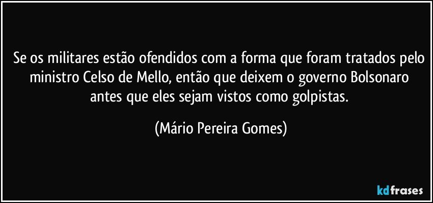 Se os militares estão ofendidos com a forma que foram tratados pelo ministro Celso de Mello, então que deixem o governo Bolsonaro antes que eles sejam vistos como golpistas. (Mário Pereira Gomes)